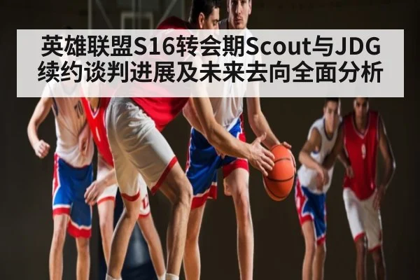 英雄联盟S16转会期Scout与JDG续约谈判进展及未来去向全面分析
